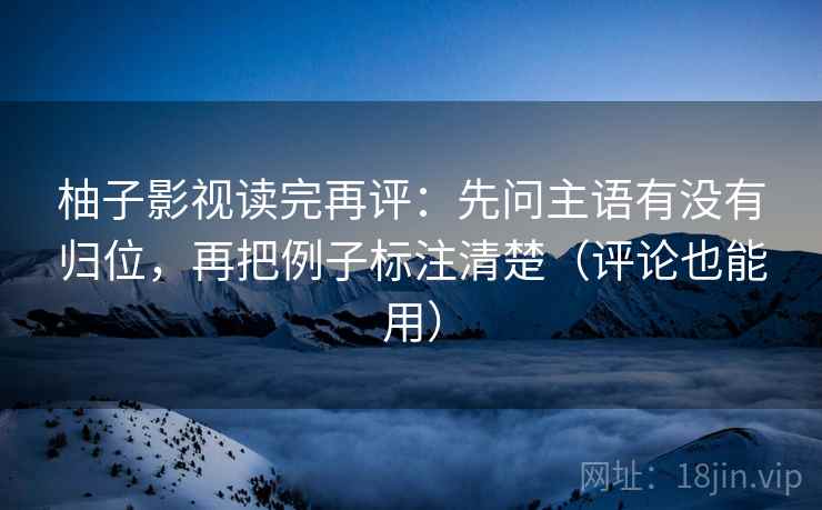 柚子影视读完再评：先问主语有没有归位，再把例子标注清楚（评论也能用）