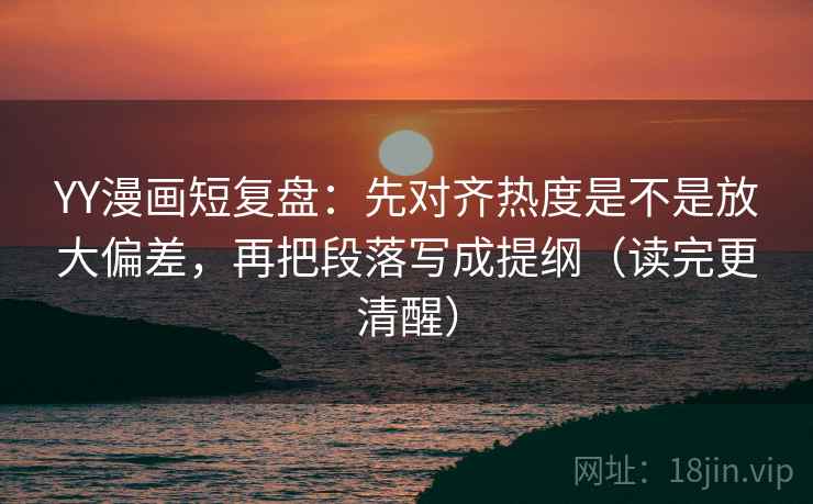 YY漫画短复盘：先对齐热度是不是放大偏差，再把段落写成提纲（读完更清醒）