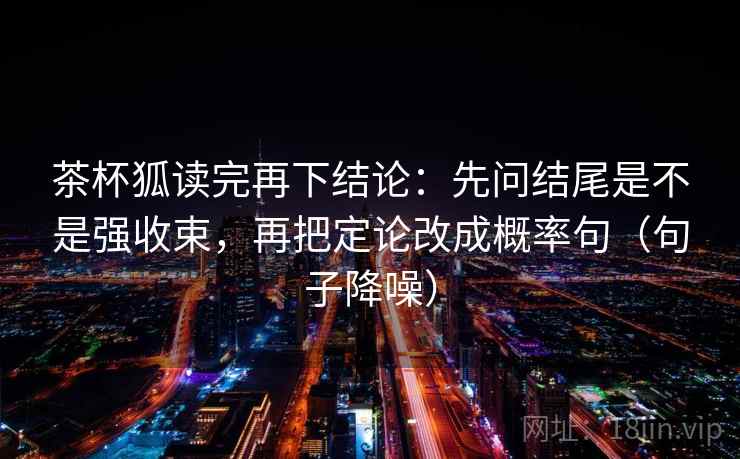 茶杯狐读完再下结论:先问结尾是不是强收束,再把定论改成概率句(句子降噪) 茶杯狐读完再下结论:先问结尾是不是强收束,再把定论改成概率句(句子降噪)