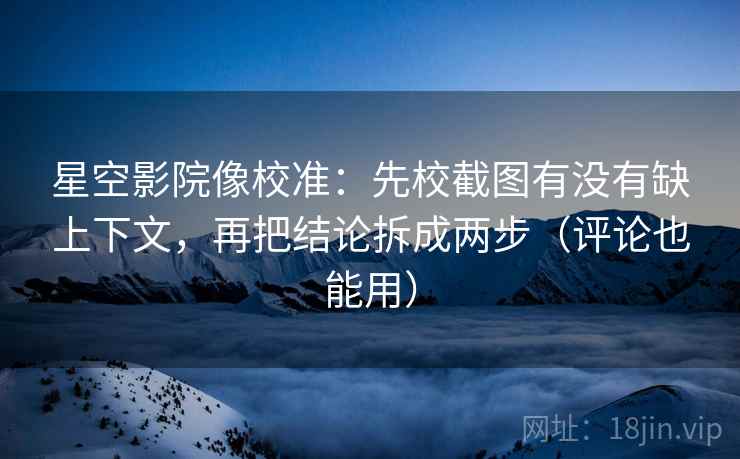 星空影院像校准：先校截图有没有缺上下文，再把结论拆成两步（评论也能用）
