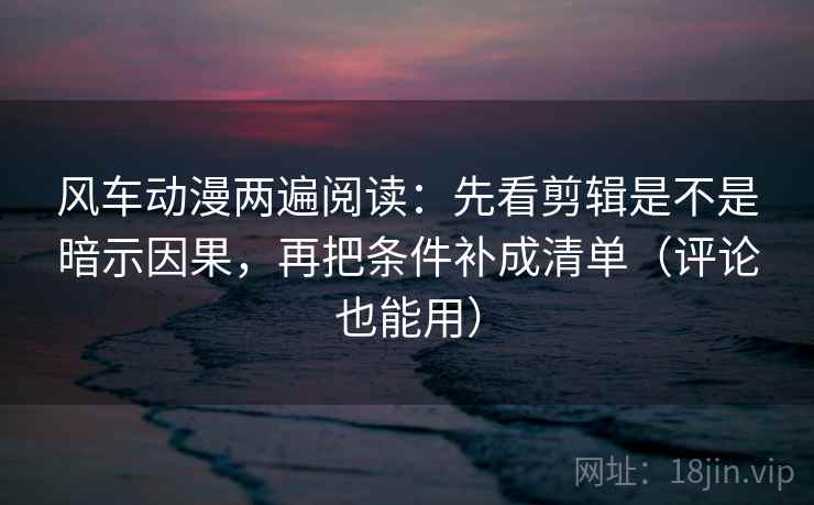 风车动漫两遍阅读：先看剪辑是不是暗示因果，再把条件补成清单（评论也能用）