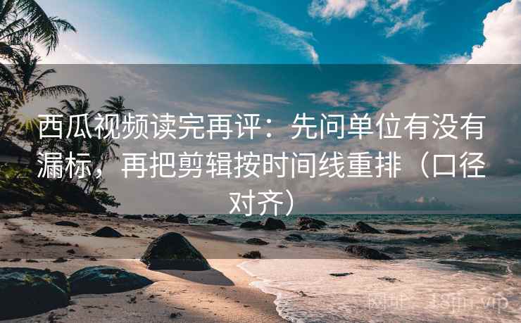 西瓜视频读完再评：先问单位有没有漏标，再把剪辑按时间线重排（口径对齐）