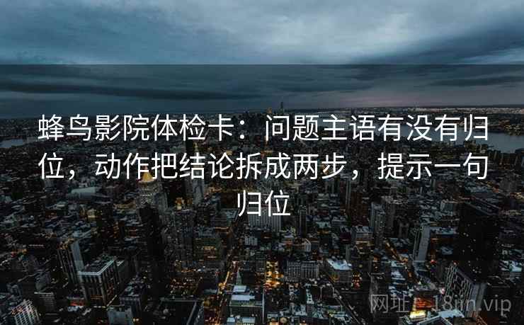 蜂鸟影院体检卡：问题主语有没有归位，动作把结论拆成两步，提示一句归位