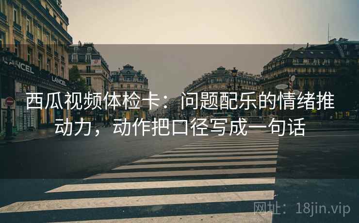 西瓜视频体检卡：问题配乐的情绪推动力，动作把口径写成一句话