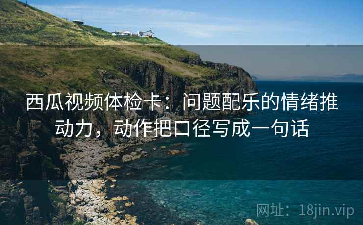 西瓜视频体检卡：问题配乐的情绪推动力，动作把口径写成一句话