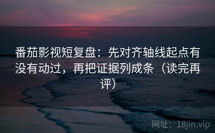 番茄影视短复盘：先对齐轴线起点有没有动过，再把证据列成条（读完再评）