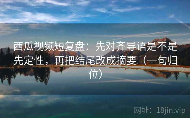 西瓜视频短复盘：先对齐导语是不是先定性，再把结尾改成摘要（一句归位）
