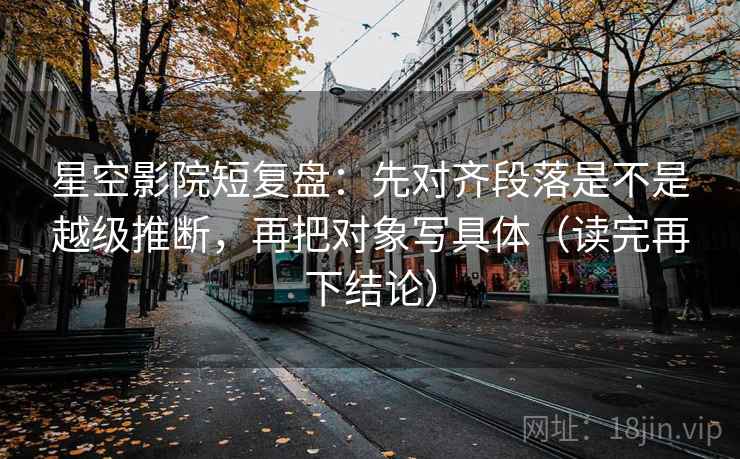 星空影院短复盘：先对齐段落是不是越级推断，再把对象写具体（读完再下结论）