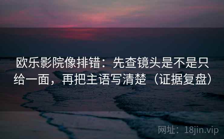 欧乐影院像排错：先查镜头是不是只给一面，再把主语写清楚（证据复盘）