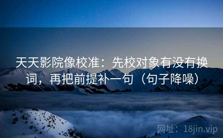 天天影院像校准：先校对象有没有换词，再把前提补一句（句子降噪）