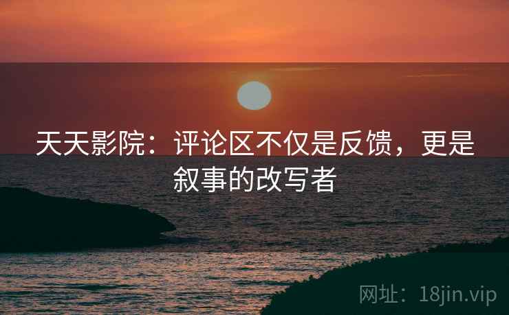 天天影院：评论区不仅是反馈，更是叙事的改写者