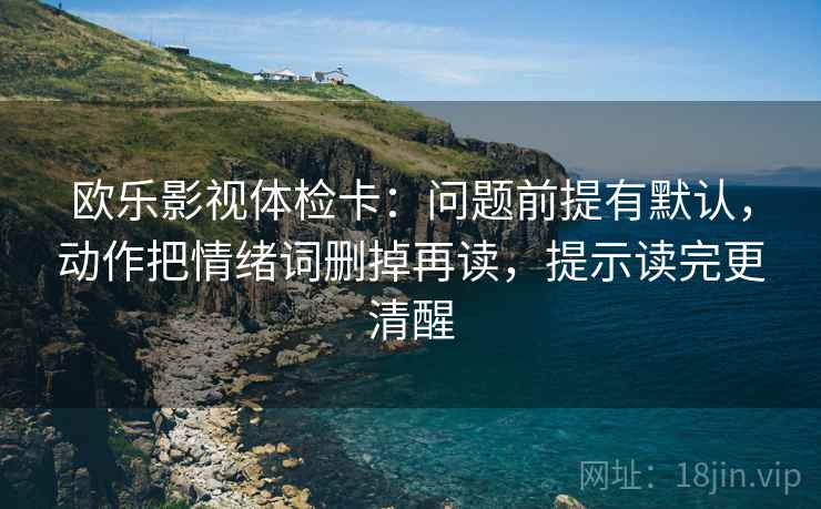 欧乐影视体检卡:问题前提有默认,动作把情绪词删掉再读,提示读完更清醒 欧乐影视体检卡:问题前提有默认,动作把情绪词删掉再读,提示读完更清醒