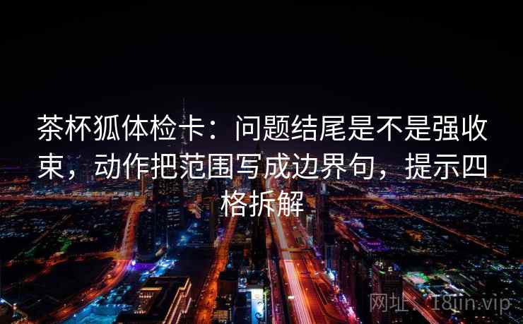 茶杯狐体检卡：问题结尾是不是强收束，动作把范围写成边界句，提示四格拆解