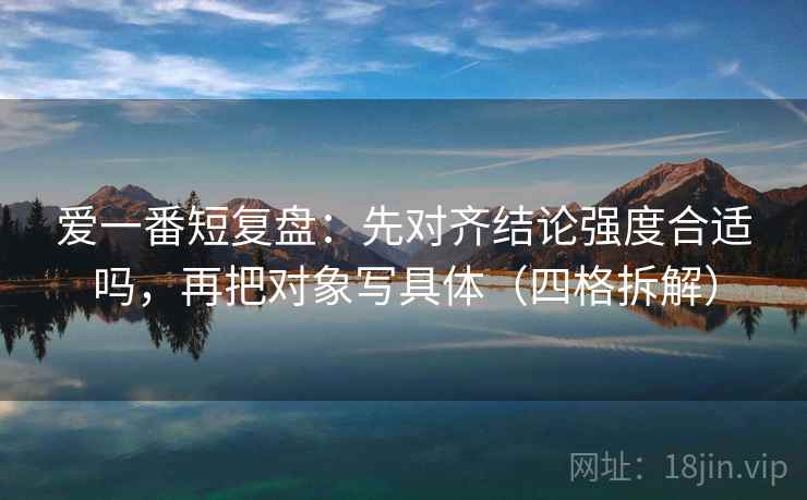 爱一番短复盘:先对齐结论强度合适吗,再把对象写具体(四格拆解) 爱一番短复盘:先对齐结论强度合适吗,再把对象写具体(四格拆解)