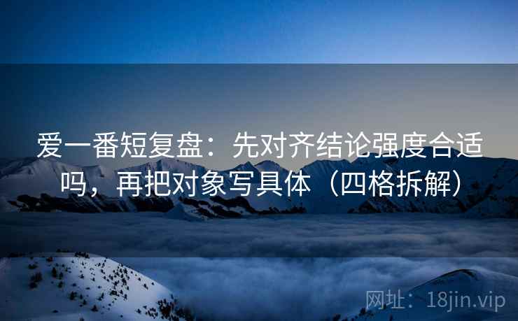 爱一番短复盘:先对齐结论强度合适吗,再把对象写具体(四格拆解) 爱一番短复盘:先对齐结论强度合适吗,再把对象写具体(四格拆解)