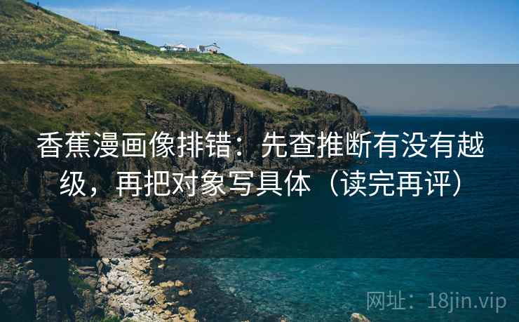 香蕉漫画像排错:先查推断有没有越级,再把对象写具体(读完再评) 香蕉漫画像排错:先查推断有没有越级,再把对象写具体(读完再评)