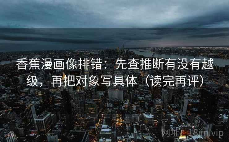 香蕉漫画像排错:先查推断有没有越级,再把对象写具体(读完再评) 香蕉漫画像排错:先查推断有没有越级,再把对象写具体(读完再评)