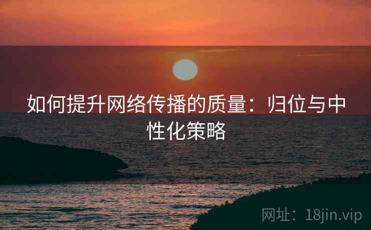 如何提升网络传播的质量:归位与中性化策略 如何提升网络传播的质量:归位与中性化策略