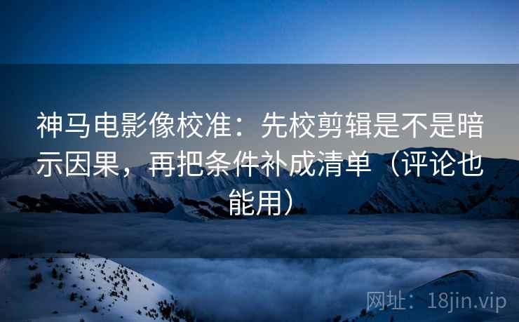神马电影像校准：先校剪辑是不是暗示因果，再把条件补成清单（评论也能用）