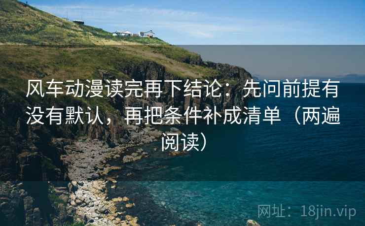 风车动漫读完再下结论:先问前提有没有默认,再把条件补成清单(两遍阅读) 风车动漫读完再下结论:先问前提有没有默认,再把条件补成清单(两遍阅读)