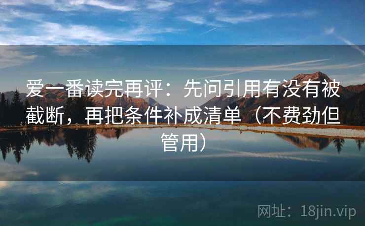 爱一番读完再评:先问引用有没有被截断,再把条件补成清单(不费劲但管用) 爱一番读完再评:先问引用有没有被截断,再把条件补成清单(不费劲但管用)