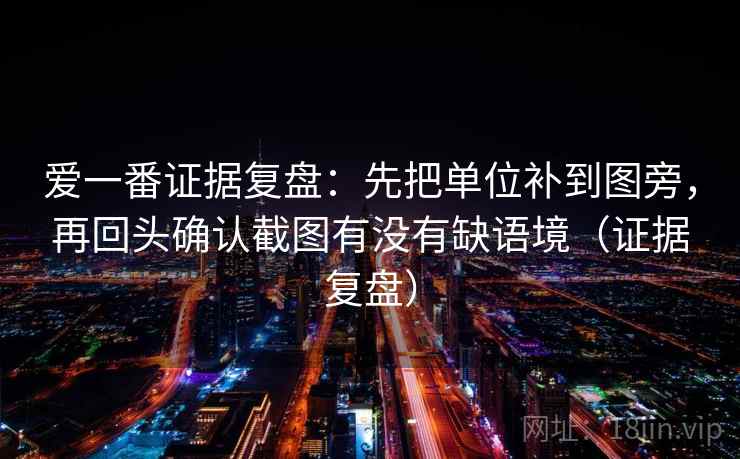 爱一番证据复盘:先把单位补到图旁,再回头确认截图有没有缺语境(证据复盘) 爱一番证据复盘:先把单位补到图旁,再回头确认截图有没有缺语境(证据复盘)
